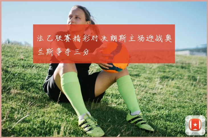 法乙联赛精彩对决朗斯主场迎战奥兰斯争夺三分