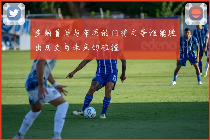 多纳鲁马与布冯的门将之争谁能胜出历史与未来的碰撞