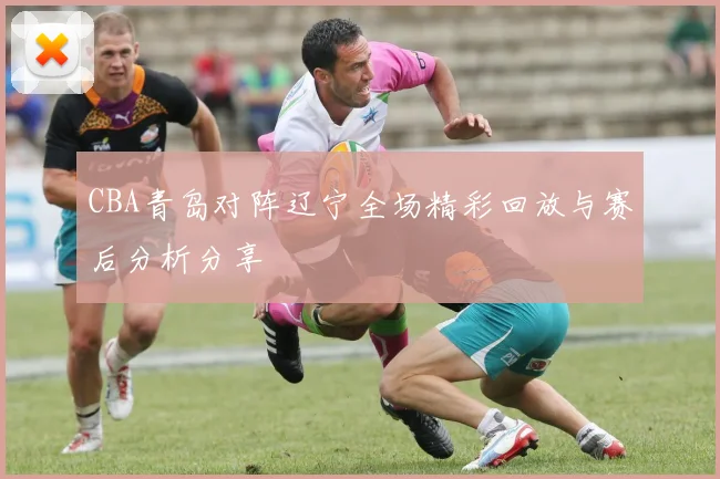 CBA青岛对阵辽宁全场精彩回放与赛后分析分享
