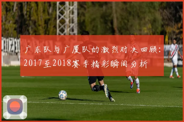 广东队与广厦队的激烈对决回顾：2017至2018赛季精彩瞬间分析