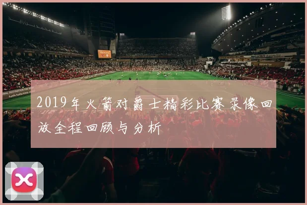 2019年火箭对爵士精彩比赛录像回放全程回顾与分析