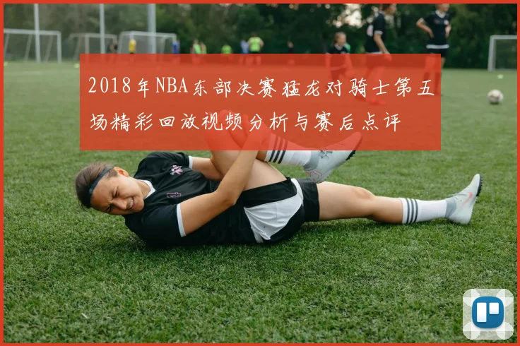 2018年NBA东部决赛猛龙对骑士第五场精彩回放视频分析与赛后点评