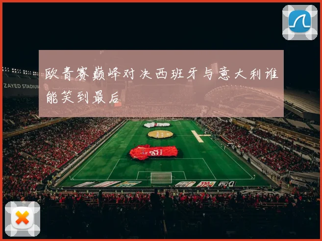 欧青赛巅峰对决西班牙与意大利谁能笑到最后