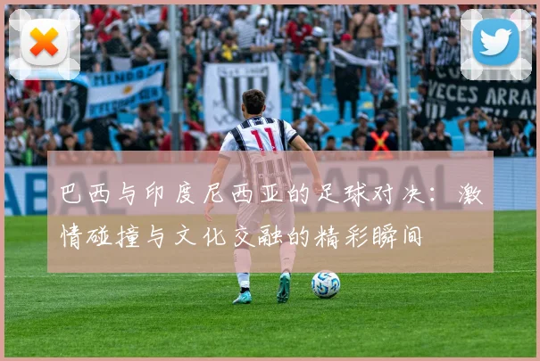 巴西与印度尼西亚的足球对决：激情碰撞与文化交融的精彩瞬间