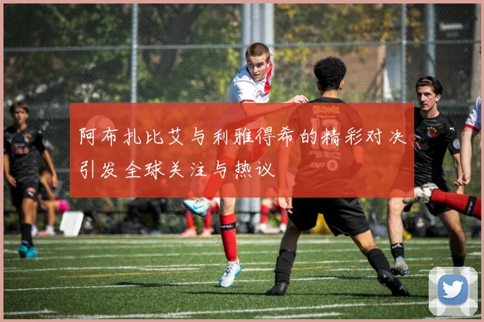 阿布扎比艾与利雅得希的精彩对决引发全球关注与热议