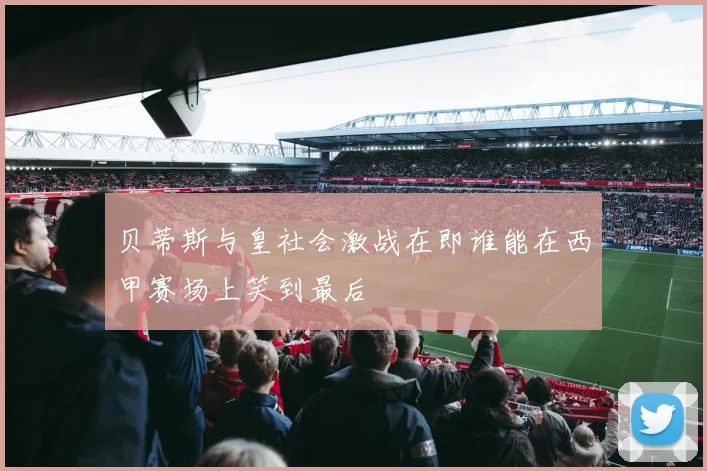 贝蒂斯与皇社会激战在即谁能在西甲赛场上笑到最后