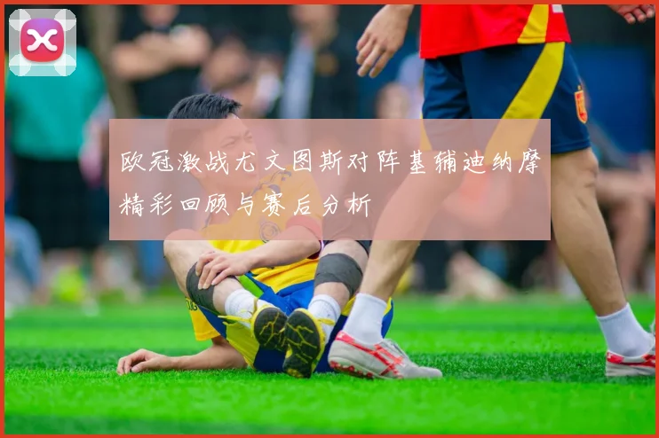 欧冠激战尤文图斯对阵基辅迪纳摩精彩回顾与赛后分析