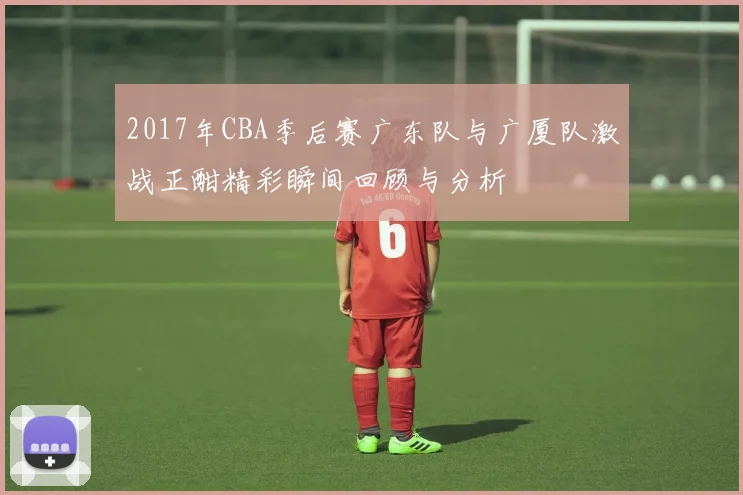 2017年CBA季后赛广东队与广厦队激战正酣精彩瞬间回顾与分析