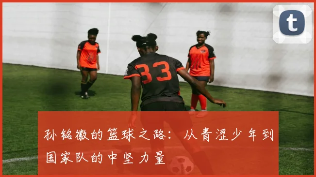 孙铭徽的篮球之路：从青涩少年到国家队的中坚力量