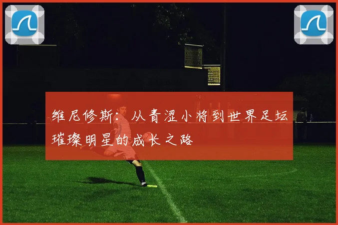 维尼修斯：从青涩小将到世界足坛璀璨明星的成长之路
