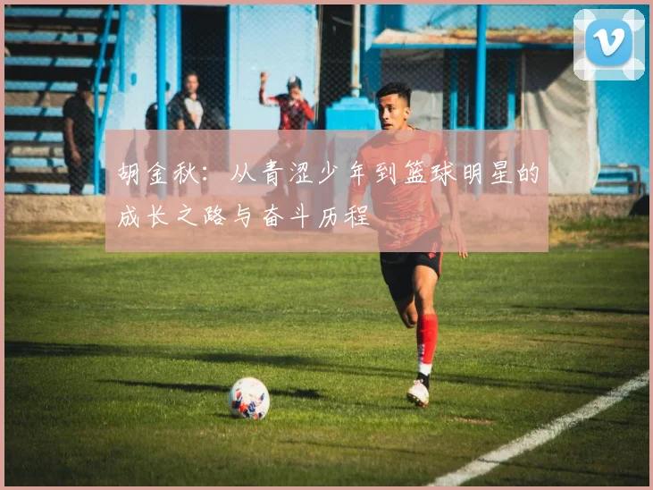 胡金秋：从青涩少年到篮球明星的成长之路与奋斗历程