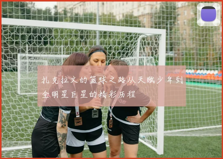 扎克拉文的篮球之路从天赋少年到全明星巨星的精彩历程