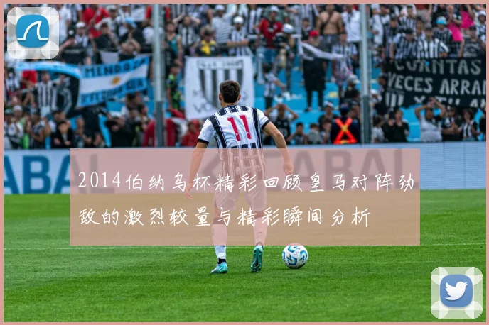 2014伯纳乌杯精彩回顾皇马对阵劲敌的激烈较量与精彩瞬间分析
