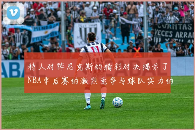特人对阵尼克斯的精彩对决揭示了NBA季后赛的激烈竞争与球队实力的较量