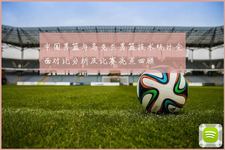 中国男篮与乌克兰男篮技术统计全面对比分析及比赛亮点回顾