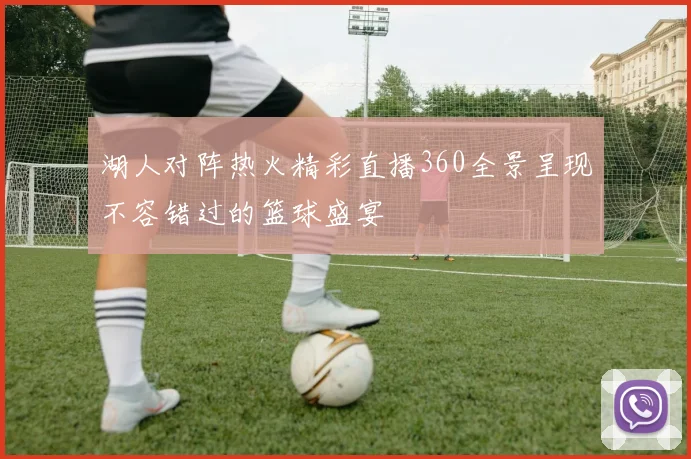 湖人对阵热火精彩直播360全景呈现不容错过的篮球盛宴
