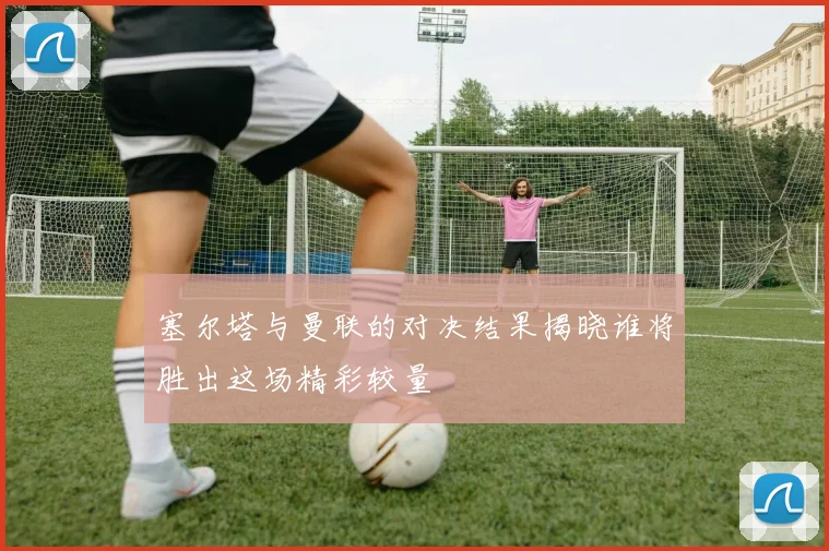 塞尔塔与曼联的对决结果揭晓谁将胜出这场精彩较量