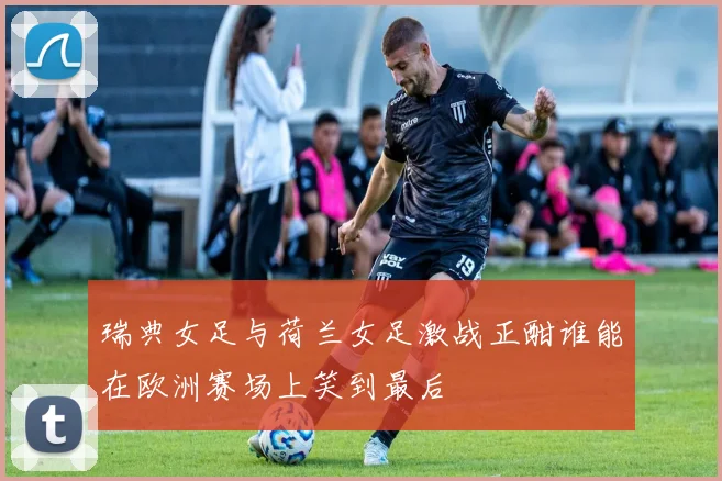 瑞典女足与荷兰女足激战正酣谁能在欧洲赛场上笑到最后