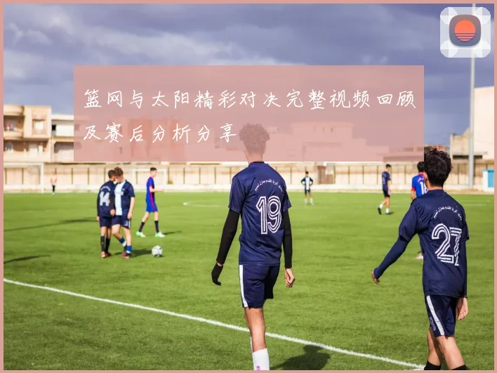 篮网与太阳精彩对决完整视频回顾及赛后分析分享