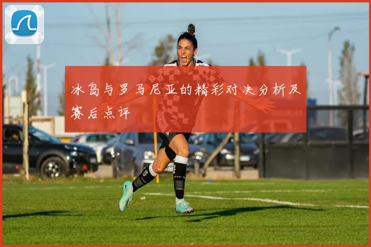 冰岛与罗马尼亚的精彩对决分析及赛后点评