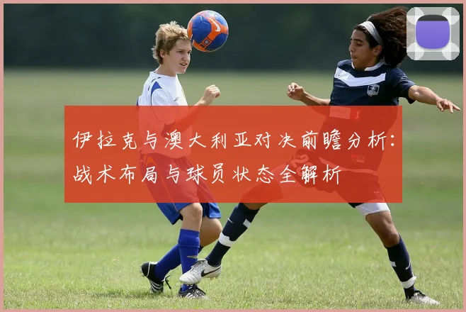 伊拉克与澳大利亚对决前瞻分析：战术布局与球员状态全解析