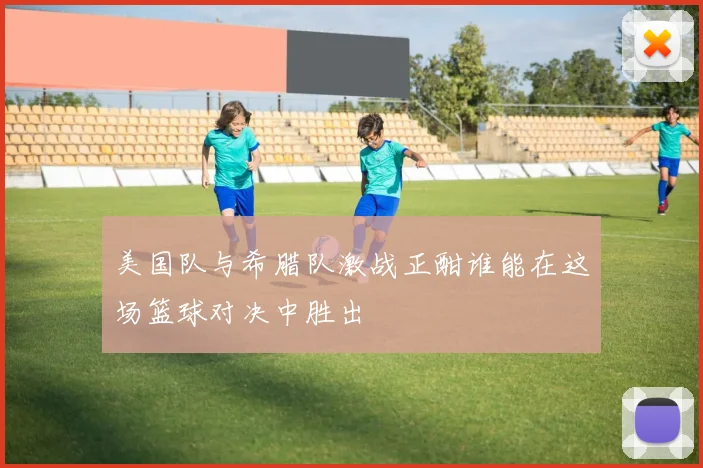 美国队与希腊队激战正酣谁能在这场篮球对决中胜出