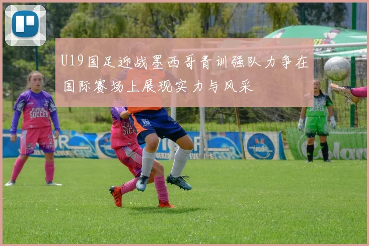 U19国足迎战墨西哥青训强队力争在国际赛场上展现实力与风采