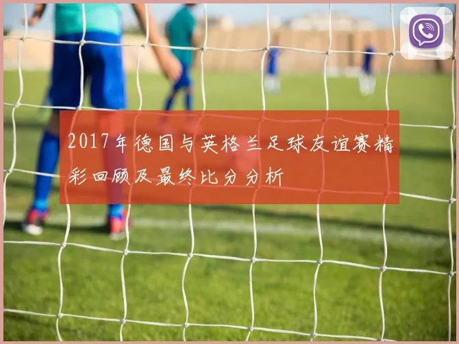 2017年德国与英格兰足球友谊赛精彩回顾及最终比分分析